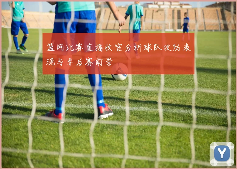 篮网比赛直播收官分析球队攻防表现与季后赛前景