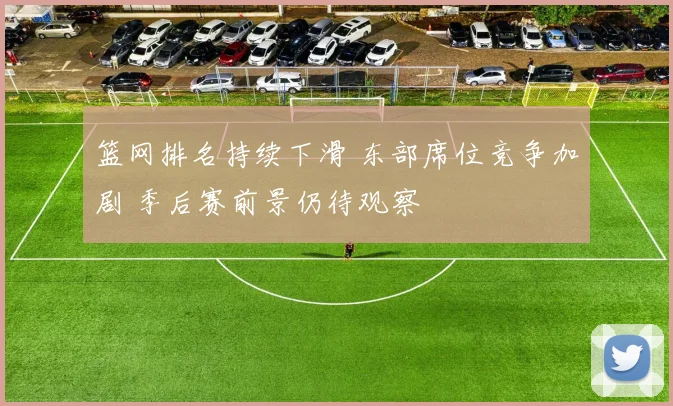 篮网排名持续下滑 东部席位竞争加剧 季后赛前景仍待观察