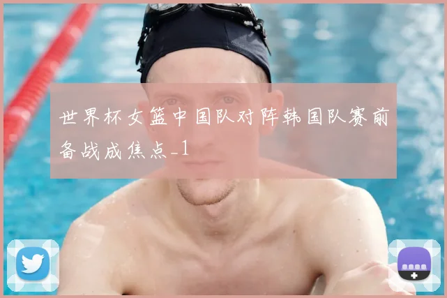 世界杯女篮中国队对阵韩国队赛前备战成焦点_1