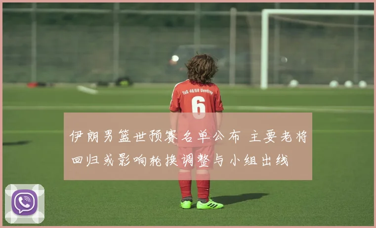 伊朗男篮世预赛名单公布 主要老将回归或影响轮换调整与小组出线