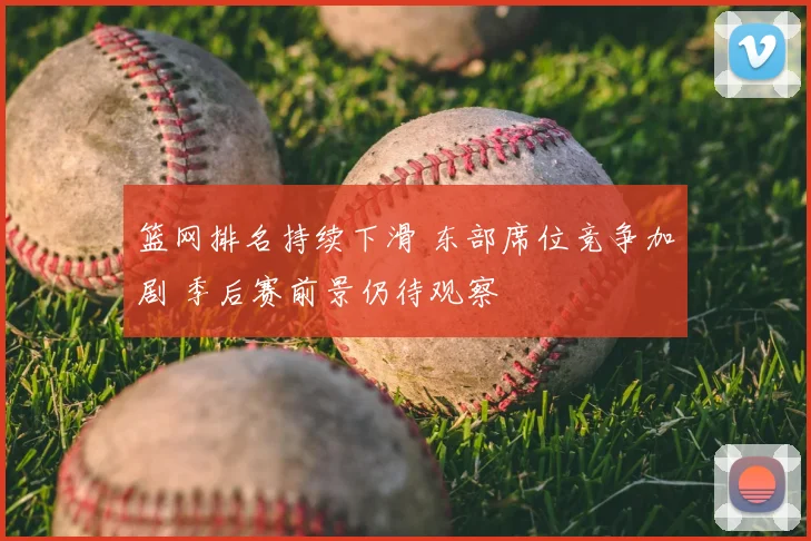 篮网排名持续下滑 东部席位竞争加剧 季后赛前景仍待观察