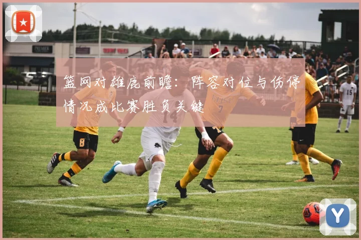 篮网对雄鹿前瞻：阵容对位与伤停情况成比赛胜负关键