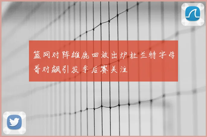 篮网对阵雄鹿回放出炉杜兰特字母哥对飙引发季后赛关注