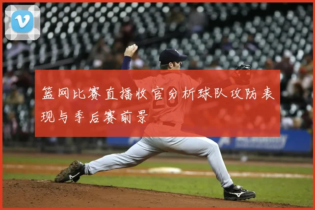 篮网比赛直播收官分析球队攻防表现与季后赛前景