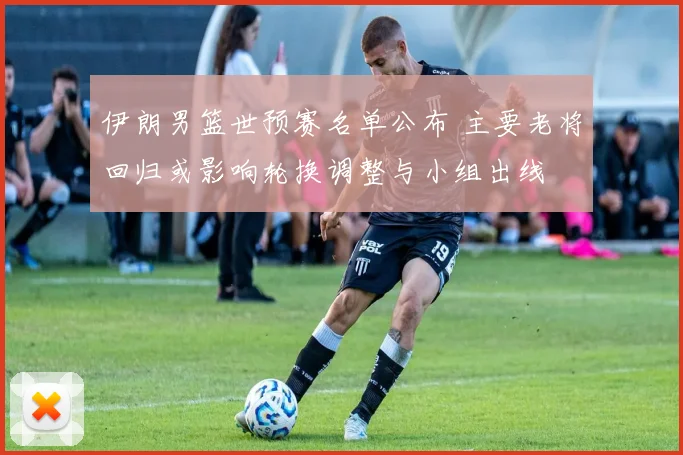 伊朗男篮世预赛名单公布 主要老将回归或影响轮换调整与小组出线