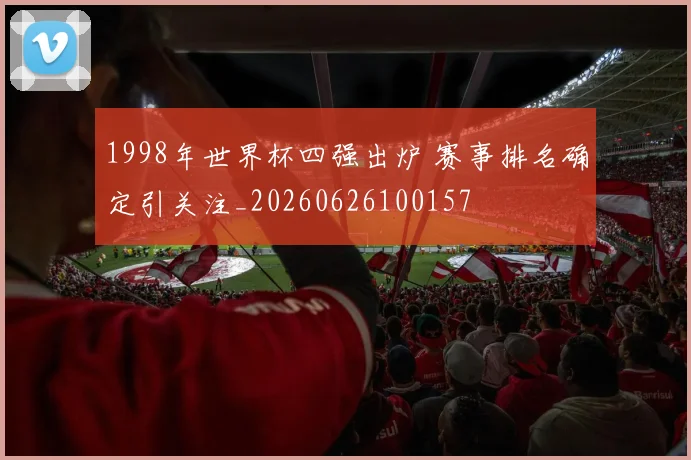 1998年世界杯四强出炉 赛事排名确定引关注_20260626100157