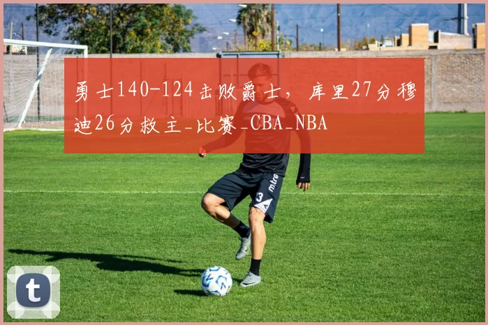 勇士140-124击败爵士，库里27分穆迪26分救主_比赛_CBA_NBA