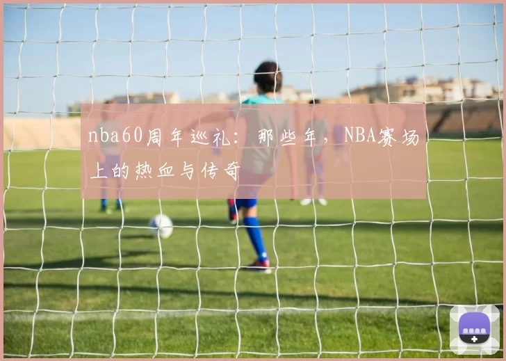 nba60周年巡礼：那些年，NBA赛场上的热血与传奇