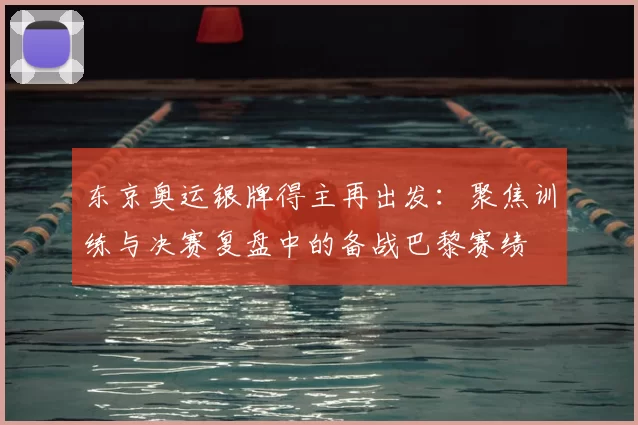 东京奥运银牌得主再出发:聚焦训练与决赛复盘中的备战巴黎赛绩