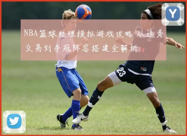 NBA篮球经理模拟游戏攻略 从选秀交易到夺冠阵容搭建全解析