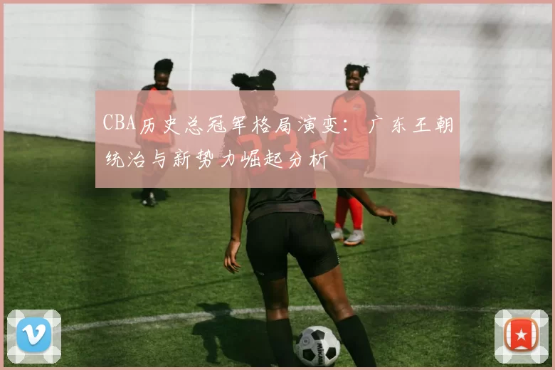 CBA历史总冠军格局演变:广东王朝统治与新势力崛起分析