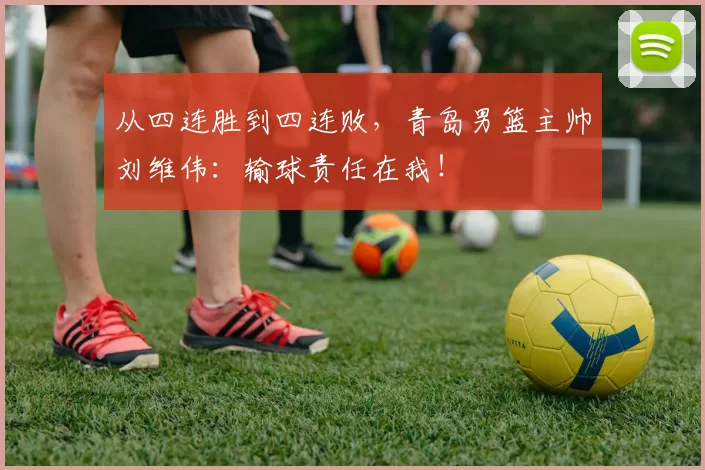 从四连胜到四连败，青岛男篮主帅刘维伟：输球责任在我！