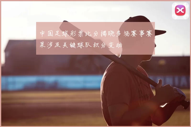 中国足球彩票比分揭晓多场赛事赛果涉及关键球队积分变动