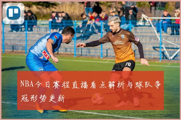 NBA今日赛程直播看点解析与球队争冠形势更新