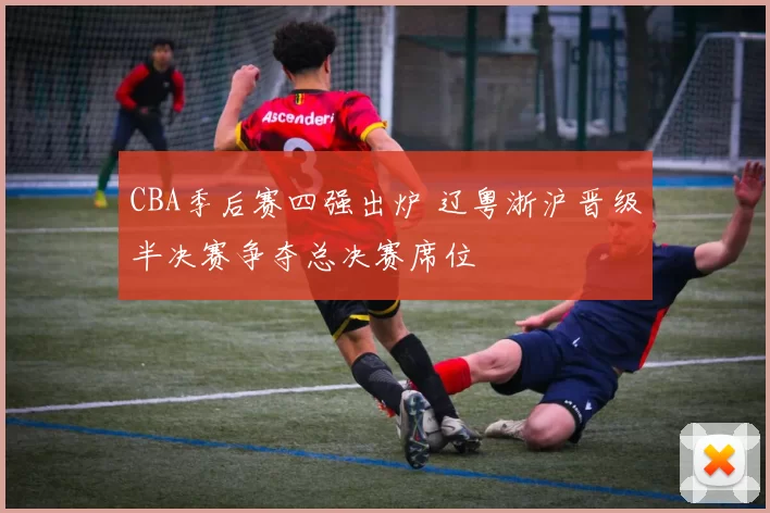 CBA季后赛四强出炉 辽粤浙沪晋级半决赛争夺总决赛席位