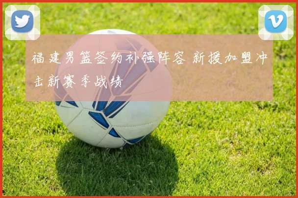 福建男篮签约补强阵容 新援加盟冲击新赛季战绩