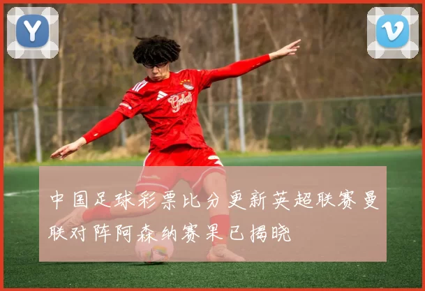 中国足球彩票比分更新英超联赛曼联对阵阿森纳赛果已揭晓