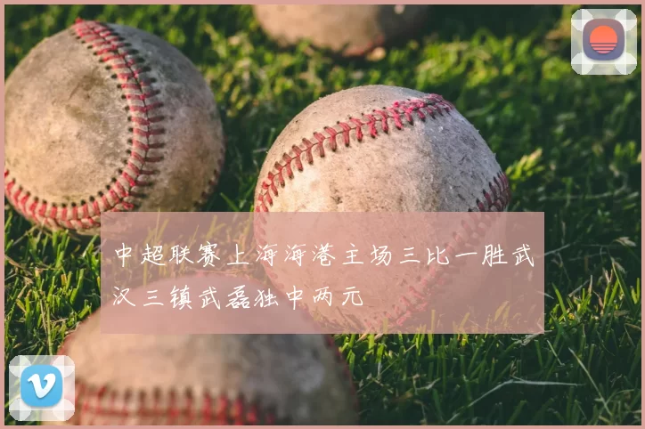 中超联赛上海海港主场三比一胜武汉三镇武磊独中两元