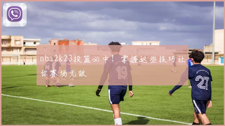 nba2k23投篮必中！掌握这些技巧让你赛场无敌