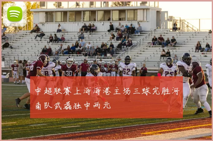 中超联赛上海海港主场三球完胜河南队武磊独中两元