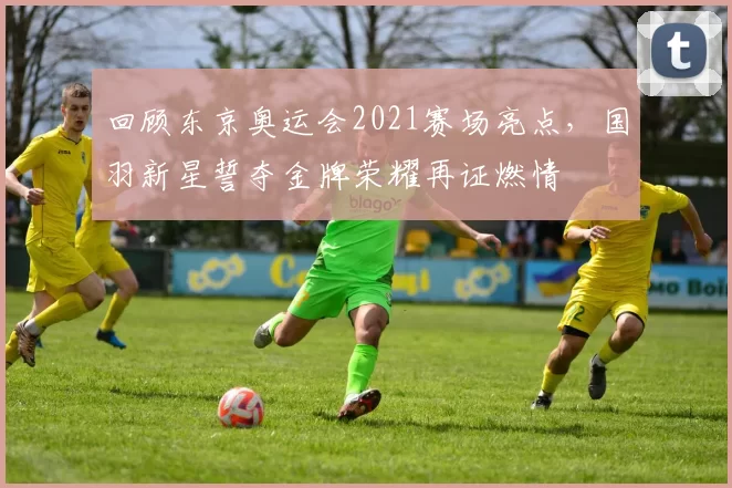 回顾东京奥运会2021赛场亮点，国羽新星誓夺金牌荣耀再证燃情