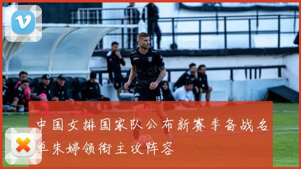 中国女排国家队公布新赛季备战名单朱婷领衔主攻阵容