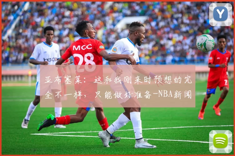 亚布塞莱：这和我刚来时预想的完全不一样，只能做好准备-NBA新闻
