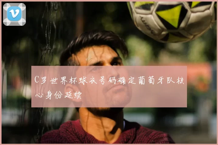 C罗世界杯球衣号码确定葡萄牙队核心身份延续
