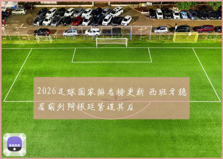 2026足球国家排名榜更新 西班牙稳居前列阿根廷紧追其后