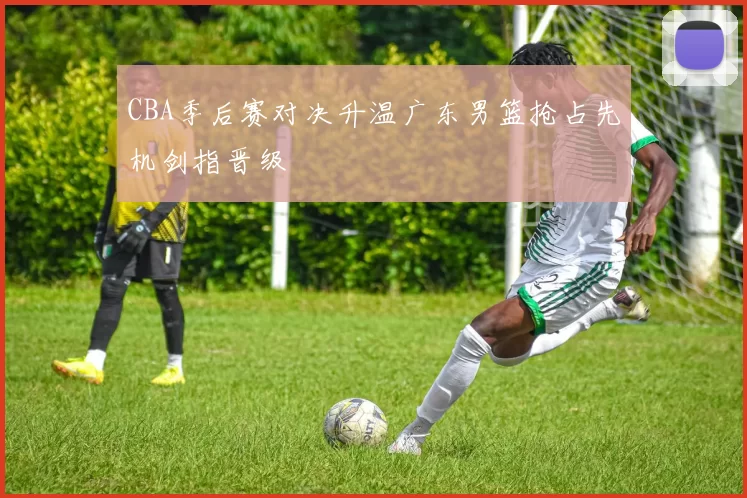 CBA季后赛对决升温广东男篮抢占先机剑指晋级
