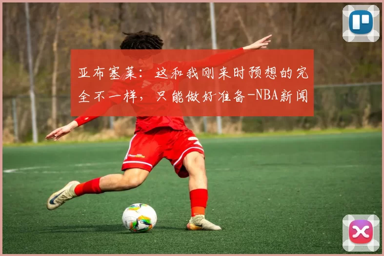 亚布塞莱：这和我刚来时预想的完全不一样，只能做好准备-NBA新闻