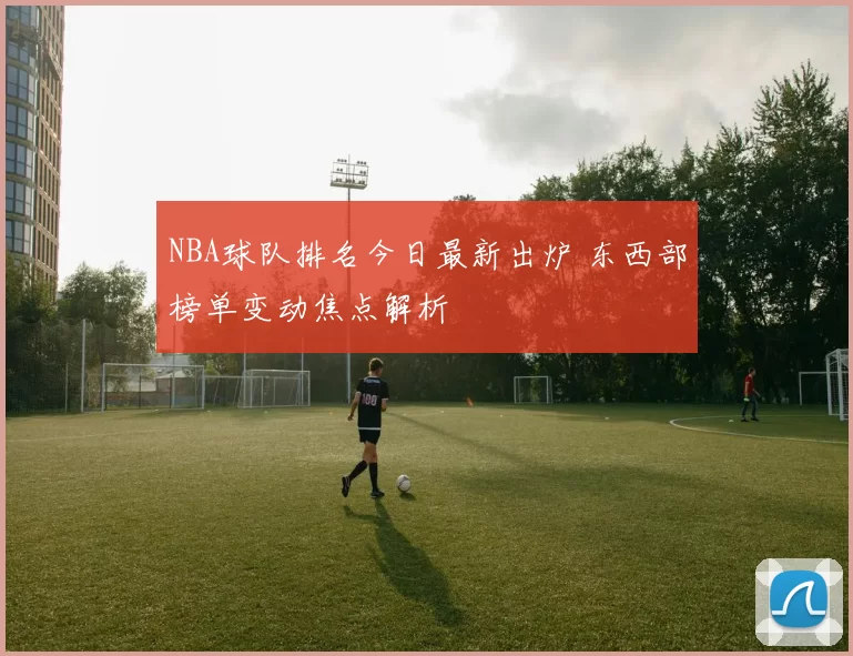 NBA球队排名今日最新出炉 东西部榜单变动焦点解析
