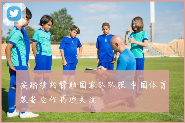 安踏续约赞助国家队队服 中国体育装备合作再迎关注