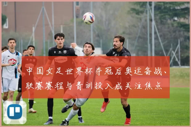 中国女足世界杯夺冠后奥运备战、联赛赛程与青训投入成关注焦点