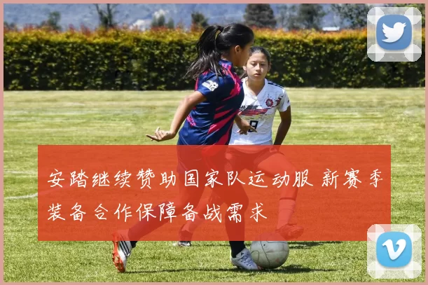 安踏继续赞助国家队运动服 新赛季装备合作保障备战需求