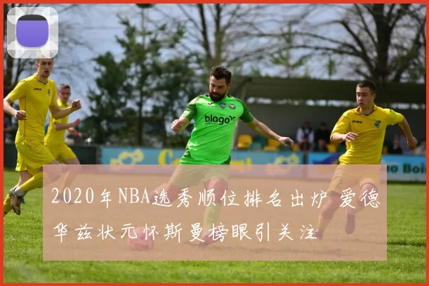 2020年NBA选秀顺位排名出炉 爱德华兹状元怀斯曼榜眼引关注