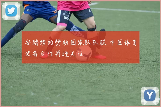 安踏续约赞助国家队队服 中国体育装备合作再迎关注