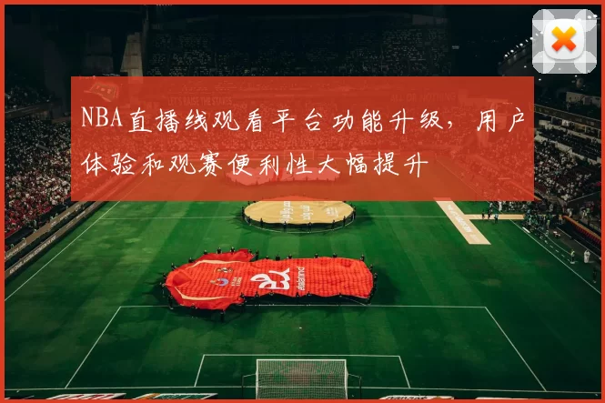 NBA直播线观看平台功能升级，用户体验和观赛便利性大幅提升