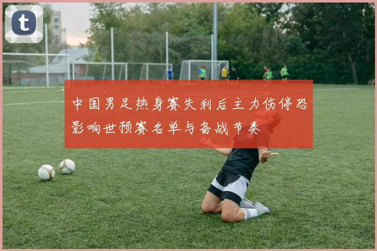 中国男足热身赛失利后主力伤停恐影响世预赛名单与备战节奏