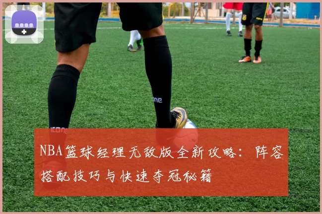 NBA篮球经理无敌版全新攻略：阵容搭配技巧与快速夺冠秘籍