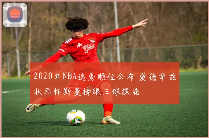 2020年NBA选秀顺位公布 爱德华兹状元怀斯曼榜眼三球探花