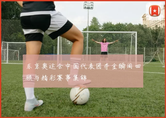 东京奥运会中国代表团夺金瞬间回顾与精彩赛事集锦