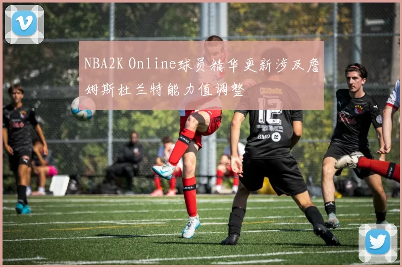 NBA2K Online球员精华更新涉及詹姆斯杜兰特能力值调整