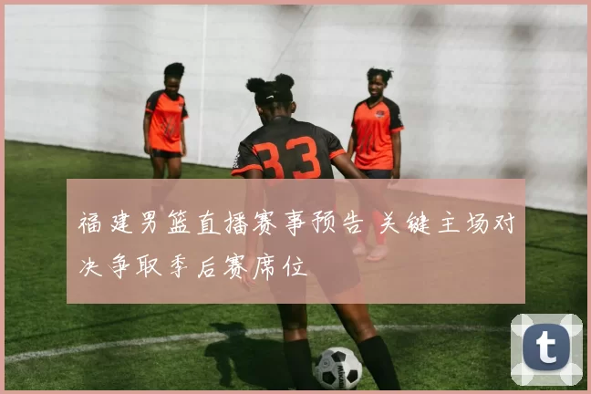 福建男篮直播赛事预告 关键主场对决争取季后赛席位