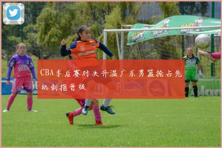 CBA季后赛对决升温广东男篮抢占先机剑指晋级